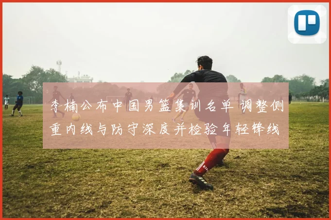 李楠公布中国男篮集训名单 调整侧重内线与防守深度并检验年轻锋线