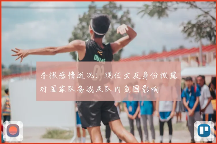 李根感情近况：现任女友身份披露对国家队备战及队内氛围影响