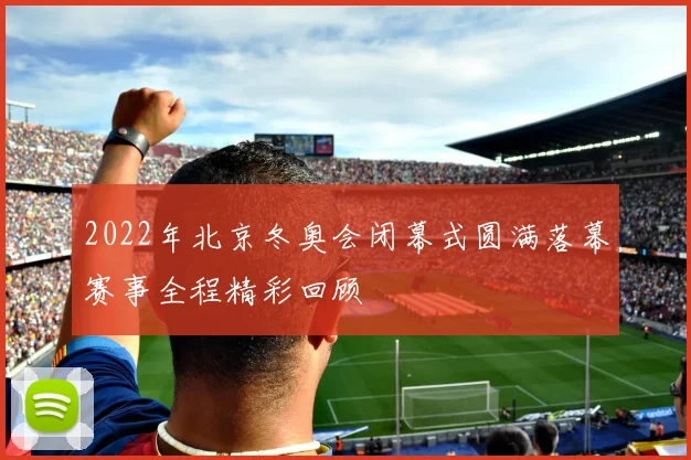 2022年北京冬奥会闭幕式圆满落幕赛事全程精彩回顾