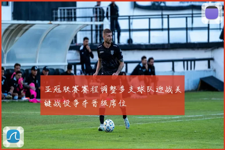 亚冠联赛赛程调整多支球队迎战关键战役争夺晋级席位