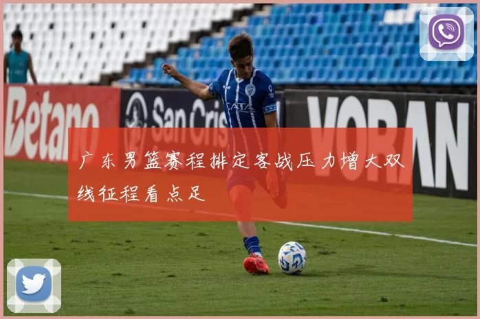 广东男篮赛程排定客战压力增大双线征程看点足