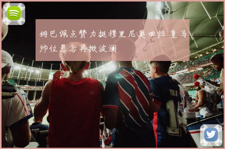 姆巴佩点赞力挺穆里尼奥回归 皇马帅位悬念再掀波澜