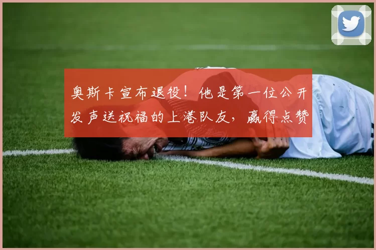 奥斯卡宣布退役！他是第一位公开发声送祝福的上港队友，赢得点赞