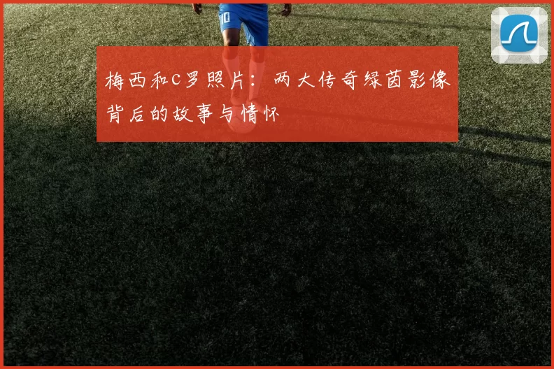 梅西和c罗照片：两大传奇绿茵影像背后的故事与情怀