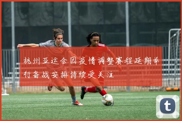 杭州亚运会因疫情调整赛程延期举行备战安排持续受关注