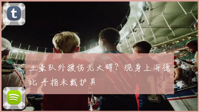 土豪队外援伤无大碍？现身上海德比 手指未戴护具