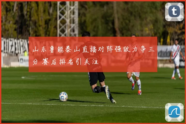 山东鲁能泰山直播对阵强敌力争三分 赛后排名引关注