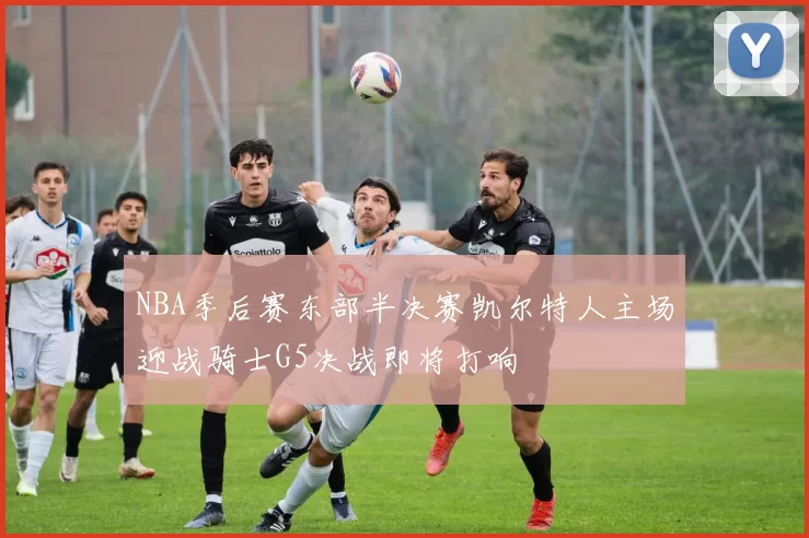 NBA季后赛东部半决赛凯尔特人主场迎战骑士G5决战即将打响
