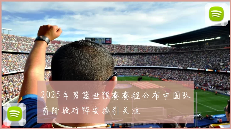 2025年男篮世预赛赛程公布中国队首阶段对阵安排引关注