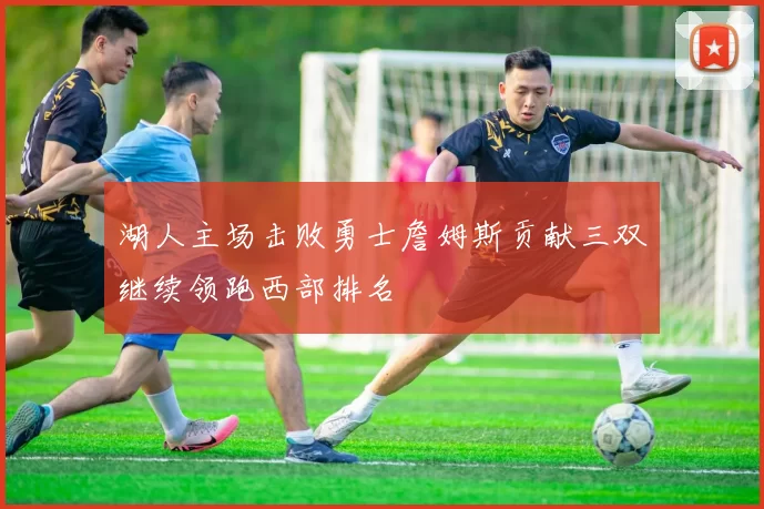 湖人主场击败勇士詹姆斯贡献三双继续领跑西部排名