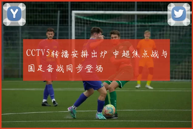 CCTV5转播安排出炉 中超焦点战与国足备战同步登场