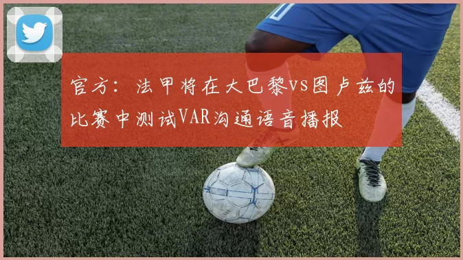 官方：法甲将在大巴黎vs图卢兹的比赛中测试VAR沟通语音播报