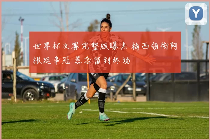 世界杯决赛完整版曝光 梅西领衔阿根廷争冠 悬念留到终场