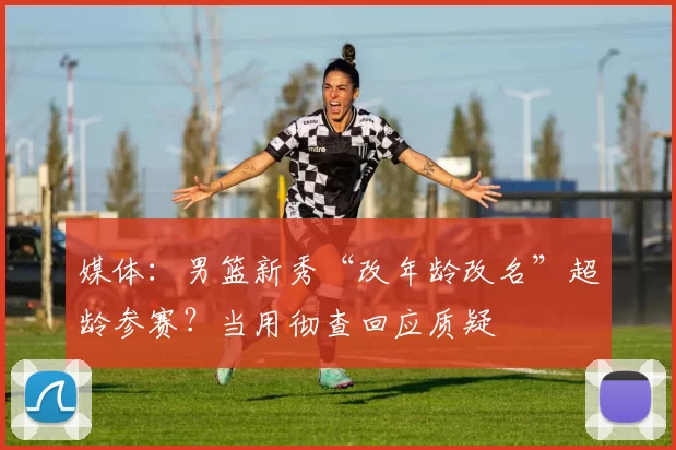 媒体:男篮新秀“改年龄改名”超龄参赛?当用彻查回应质疑