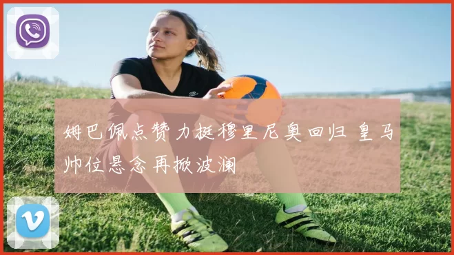 姆巴佩点赞力挺穆里尼奥回归 皇马帅位悬念再掀波澜